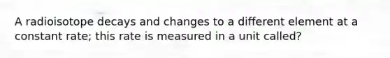 A radioisotope decays and changes to a different element at a constant rate; this rate is measured in a unit called?