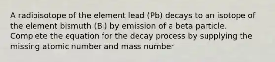 A radioisotope of the element lead (Pb) decays to an isotope of the element bismuth (Bi) by emission of a beta particle. Complete the equation for the decay process by supplying the missing atomic number and mass number