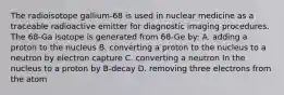 The radioisotope gallium-68 is used in nuclear medicine as a traceable radioactive emitter for diagnostic imaging procedures. The 68-Ga isotope is generated from 68-Ge by: A. adding a proton to the nucleus B. converting a proton to the nucleus to a neutron by electron capture C. converting a neutron In the nucleus to a proton by B-decay D. removing three electrons from the atom