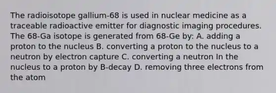 The radioisotope gallium-68 is used in nuclear medicine as a traceable radioactive emitter for diagnostic imaging procedures. The 68-Ga isotope is generated from 68-Ge by: A. adding a proton to the nucleus B. converting a proton to the nucleus to a neutron by electron capture C. converting a neutron In the nucleus to a proton by B-decay D. removing three electrons from the atom