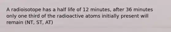 A radioisotope has a half life of 12 minutes, after 36 minutes only one third of the radioactive atoms initially present will remain (NT, ST, AT)