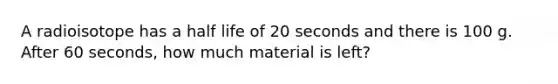 A radioisotope has a half life of 20 seconds and there is 100 g. After 60 seconds, how much material is left?