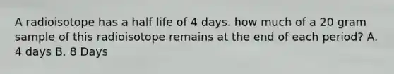 A radioisotope has a half life of 4 days. how much of a 20 gram sample of this radioisotope remains at the end of each period? A. 4 days B. 8 Days