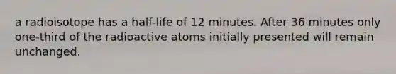 a radioisotope has a half-life of 12 minutes. After 36 minutes only one-third of the radioactive atoms initially presented will remain unchanged.