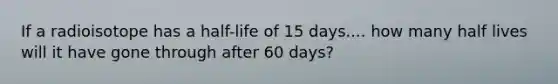 If a radioisotope has a half-life of 15 days.... how many half lives will it have gone through after 60 days?