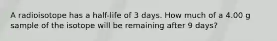 A radioisotope has a half-life of 3 days. How much of a 4.00 g sample of the isotope will be remaining after 9 days?