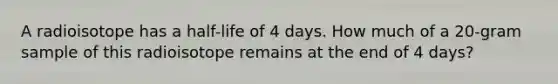 A radioisotope has a half-life of 4 days. How much of a 20-gram sample of this radioisotope remains at the end of 4 days?