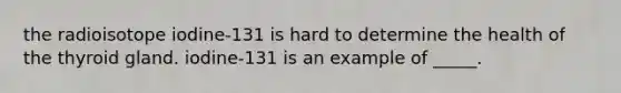 the radioisotope iodine-131 is hard to determine the health of the thyroid gland. iodine-131 is an example of _____.