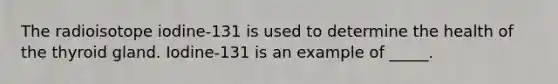 The radioisotope iodine-131 is used to determine the health of the thyroid gland. Iodine-131 is an example of _____.