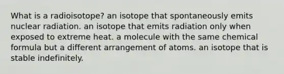 What is a radioisotope? an isotope that spontaneously emits nuclear radiation. an isotope that emits radiation only when exposed to extreme heat. a molecule with the same chemical formula but a different arrangement of atoms. an isotope that is stable indefinitely.