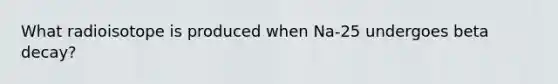 What radioisotope is produced when Na-25 undergoes beta decay?