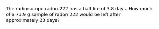 The radioisotope radon-222 has a <a href='https://www.questionai.com/knowledge/knvYoPqF2v-half-life' class='anchor-knowledge'>half life</a> of 3.8 days. How much of a 73.9 g sample of radon-222 would be left after approximately 23 days?