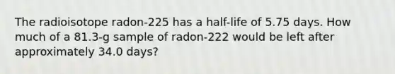 The radioisotope radon-225 has a half-life of 5.75 days. How much of a 81.3-g sample of radon-222 would be left after approximately 34.0 days?