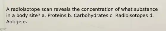 A radioisotope scan reveals the concentration of what substance in a body site? a. Proteins b. Carbohydrates c. Radioisotopes d. Antigens