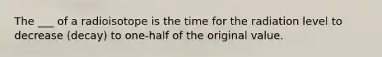 The ___ of a radioisotope is the time for the radiation level to decrease (decay) to one-half of the original value.