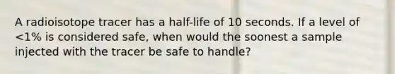 A radioisotope tracer has a half-life of 10 seconds. If a level of <1% is considered safe, when would the soonest a sample injected with the tracer be safe to handle?