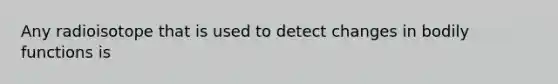 Any radioisotope that is used to detect changes in bodily functions is