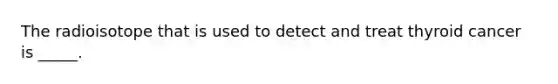 The radioisotope that is used to detect and treat thyroid cancer is _____.