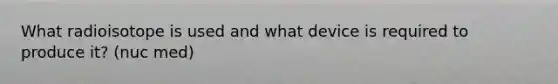 What radioisotope is used and what device is required to produce it? (nuc med)