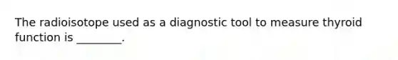 The radioisotope used as a diagnostic tool to measure thyroid function is ________.