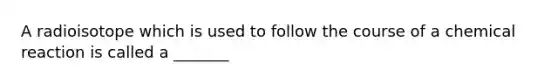 A radioisotope which is used to follow the course of a chemical reaction is called a _______