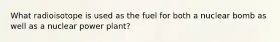 What radioisotope is used as the fuel for both a nuclear bomb as well as a nuclear power plant?