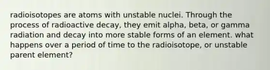 radioisotopes are atoms with unstable nuclei. Through the process of radioactive decay, they emit alpha, beta, or gamma radiation and decay into more stable forms of an element. what happens over a period of time to the radioisotope, or unstable parent element?