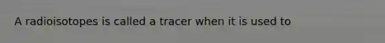 A radioisotopes is called a tracer when it is used to