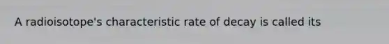 A radioisotope's characteristic rate of decay is called its