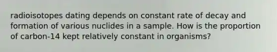 radioisotopes dating depends on constant rate of decay and formation of various nuclides in a sample. How is the proportion of carbon-14 kept relatively constant in organisms?