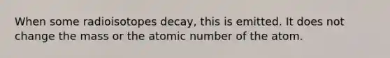 When some radioisotopes decay, this is emitted. It does not change the mass or the atomic number of the atom.