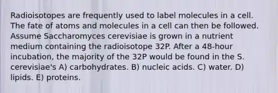 Radioisotopes are frequently used to label molecules in a cell. The fate of atoms and molecules in a cell can then be followed. Assume Saccharomyces cerevisiae is grown in a nutrient medium containing the radioisotope 32P. After a 48-hour incubation, the majority of the 32P would be found in the S. cerevisiae's A) carbohydrates. B) nucleic acids. C) water. D) lipids. E) proteins.