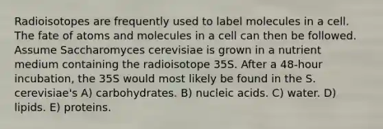 Radioisotopes are frequently used to label molecules in a cell. The fate of atoms and molecules in a cell can then be followed. Assume Saccharomyces cerevisiae is grown in a nutrient medium containing the radioisotope 35S. After a 48-hour incubation, the 35S would most likely be found in the S. cerevisiae's A) carbohydrates. B) nucleic acids. C) water. D) lipids. E) proteins.