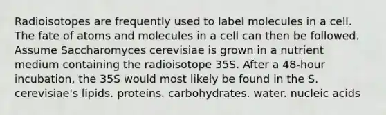 Radioisotopes are frequently used to label molecules in a cell. The fate of atoms and molecules in a cell can then be followed. Assume Saccharomyces cerevisiae is grown in a nutrient medium containing the radioisotope 35S. After a 48-hour incubation, the 35S would most likely be found in the S. cerevisiae's lipids. proteins. carbohydrates. water. nucleic acids