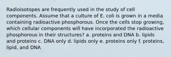 Radioisotopes are frequently used in the study of cell components. Assume that a culture of E. coli is grown in a media containing radioactive phosphorous. Once the cells stop growing, which cellular components will have incorporated the radioactive phosphorous in their structures? a. proteins and DNA b. lipids and proteins c. DNA only d. lipids only e. proteins only f. proteins, lipid, and DNA