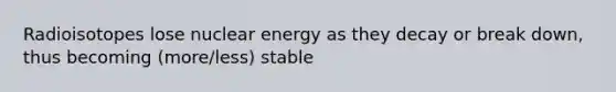 Radioisotopes lose nuclear energy as they decay or break down, thus becoming (more/less) stable