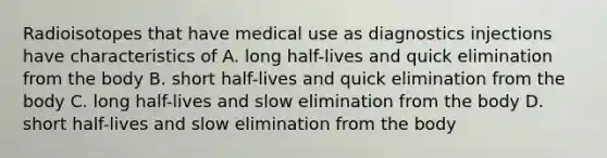 Radioisotopes that have medical use as diagnostics injections have characteristics of A. long half-lives and quick elimination from the body B. short half-lives and quick elimination from the body C. long half-lives and slow elimination from the body D. short half-lives and slow elimination from the body