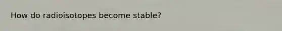 How do radioisotopes become stable?