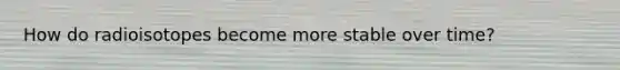 How do radioisotopes become more stable over time?