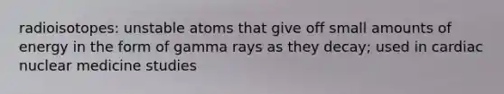 radioisotopes: unstable atoms that give off small amounts of energy in the form of gamma rays as they decay; used in cardiac nuclear medicine studies