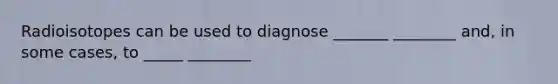 Radioisotopes can be used to diagnose _______ ________ and, in some cases, to _____ ________