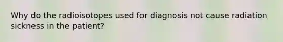 Why do the radioisotopes used for diagnosis not cause radiation sickness in the patient?