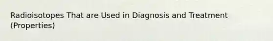 Radioisotopes That are Used in Diagnosis and Treatment (Properties)