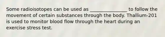 Some radioisotopes can be used as ________________ to follow the movement of certain substances through the body. Thallium‐201 is used to monitor blood flow through the heart during an exercise stress test.