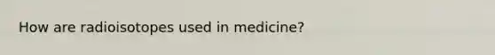 How are radioisotopes used in medicine?