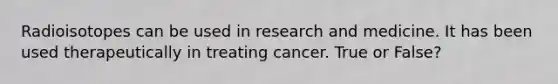 Radioisotopes can be used in research and medicine. It has been used therapeutically in treating cancer. True or False?