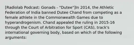 [Radiolab Podcast: Gonads - "Dutee"]In 2014, the Athletic Federation of India banned Dutee Chand from competing as a female athlete in the Commonwealth Games due to hyperandrogenism. Chand appealed the ruling in 2015-16 through the Court of Arbitration for Sport (CAS), track's international governing body, based on which of the following arguments: