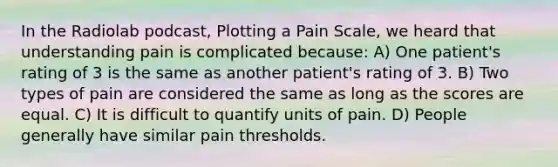 In the Radiolab podcast, Plotting a Pain Scale, we heard that understanding pain is complicated because: A) One patient's rating of 3 is the same as another patient's rating of 3. B) Two types of pain are considered the same as long as the scores are equal. C) It is difficult to quantify units of pain. D) People generally have similar pain thresholds.