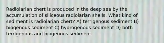 Radiolarian chert is produced in the deep sea by the accumulation of siliceous radiolarian shells. What kind of sediment is radiolarian chert? A) terrigenous sediment B) biogenous sediment C) hydrogenous sediment D) both terrigenous and biogenous sediment