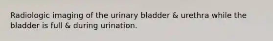 Radiologic imaging of the urinary bladder & urethra while the bladder is full & during urination.